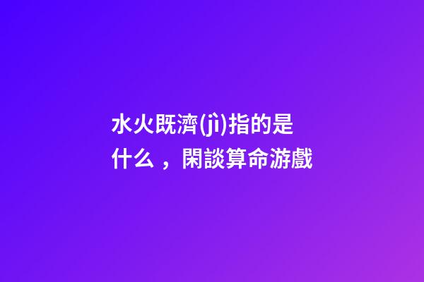 水火既濟(jì)指的是什么，閑談算命游戲-第1張-觀點-玄機派